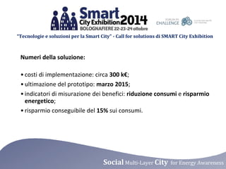 “Tecnologie e soluzioni per la Smart City” - Call for solutions di SMART City Exhibition 
Numeri della soluzione: 
• costi di implementazione: circa 300 k€; 
• ultimazione del prototipo: marzo 2015; 
• indicatori di misurazione dei benefici: riduzione consumi e risparmio 
energetico; 
• risparmio conseguibile del 15% sui consumi. 
Social Multi-Layer City for Energy Awareness 
 