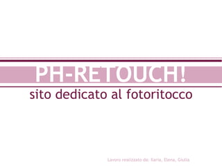 PH-RETOUCH! sito dedicato al fotoritocco Lavoro realizzato da: Ilaria, Elena, Giulia 
