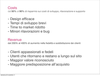 Costs
           dal 50% al 90% di risparmio sui costi di sviluppo, rilavorazione e supporto


           - Design efﬁcace
           - Tempi di sviluppo brevi
           - Time to market ridotto
           - Minori rilavorazioni e bug

           Revenue
           dal 200% al 400% di aumento nella fedeltà e soddisfazione dei clienti


           - Clienti appassionati e fedeli
           - Utenti che ritornano e restano a lungo sul sito
           - Maggior valore riconosciuto
           - Maggiore predisposizione all’acquisto

domenica 20 novembre 11
 