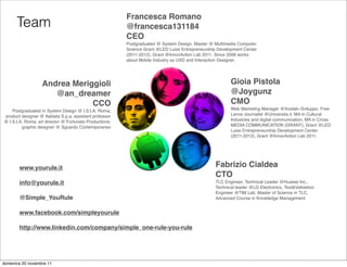 Francesca Romano
      Team                                               @francesca131184
                                                         CEO
                                                         Postgraduated @ System Design, Master @ Multimedia Computer
                                                         Science Grant @LED Luiss Entrepreneurship Development Center
                                                         (2011-2012), Grant @InnovAction Lab 2011. Since 2008 works
                                                         about Mobile Industry as UXD and Interaction Designer.




                   Andrea Meriggioli                                                                     Gioia Pistola
                      @an_dreamer                                                                        @Joygunz
                               CCO                                                                       CMO
    Postgraduated in System Design @ I.S.I.A. Roma;                                                      Web Marketing Manager @Xoolab~Sviluppo, Free
product designer @ Italdata S.p.a; assistant professor                                                   Lance Journalist @Universita.it, MA in Cultural
@ I.S.I.A. Roma; art director @ Fortunato Productions;                                                   Industries and digital communication, MA in Cross
         graphic designer @ Sguardo Contemporaneo                                                        MEDIA COMMUNICATION (GRANT), Grant @LED
                                                                                                         Luiss Entrepreneurship Development Center
                                                                                                         (2011-2012), Grant @InnovAction Lab 2011.




       www.yourule.it                                                                             Fabrizio Cialdea
                                                                                                  CTO
       info@yourule.it                                                                            TLC Engineer, Technical Leader @Huawei Inc.,
                                                                                                  Technical leader @LG Electronics, Test&Validation
                                                                                                  Engineer @TIM Lab, Master of Science in TLC,
       @Simple_YouRule                                                                            Advanced Course in Knowledge Management


       www.facebook.com/simpleyourule

       http://www.linkedin.com/company/simple_one-rule-you-rule




domenica 20 novembre 11
 