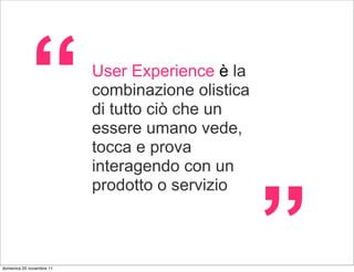 “             User Experience è la
                          combinazione olistica
                          di tutto ciò che un
                          essere umano vede,
                          tocca e prova
                          interagendo con un




                                                  ”
                          prodotto o servizio



domenica 20 novembre 11
 