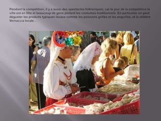 Pendant la compétition, il y a aussidesspectaclesfolkloriques; car le jour de la compétition la ville est en fêteetbeaucoupde gens portentlescostumestraditionnels. En particulier on peutdégusterlesproduitstypiqueslocauxcommelespoissonsgrillésetlesanguilles, et la célèbre Vernaccia locale…