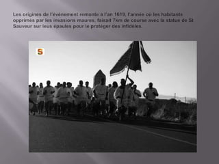 Lesorigines de l’évènementremonte à l’an 1619, l’annèeoùleshabitantsopprimès par lesinvasionsmaures, faisait 7km de courseavec la statue de St Sauveursurleusépaules pour le protègerdesinfidèles.