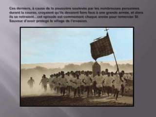 Cesderniers, à cause de la poussièresoulevèe par lesnombreusespersonnesdurant la course, croyaientqu’ilsdevaientfaire face à une grande armée, etalorsils se retiraient…cetepisode est commemoréchaqueannéepour remercier St Sauveur d’avoirprotegéle village de l’invasion.