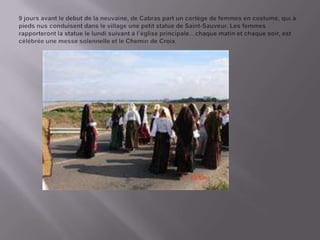 9 joursavant le debut de la neuvaine, de Cabras part un cortège de femmes en costume, qui à piedsnusconduisentdans le village une petit statue de Saint-Sauveur. Lesfemmesrapporteront la statue le lundisuivant à l’égliseprincipale…chaquematinetchaquesoir, est célébréeune messe solennelleet le Chemin de Croix.
