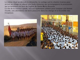 Le mêmerituel se déroulele dimanche, le cortègesuit le chemininverse pour arriverauvillageoùattend une foule immense qui accompagnera la procession qui se terminera en face de l’églisede Santa Maria Assunta.Le rite de la course à piedsnus est égalementcélébré pour évoquerune bonnerécolte, une abondance de bonspoissonsdanslesétangset la feconditédestroupeaux.