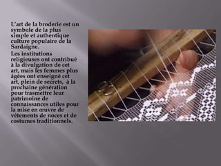 L’art de la broderie est un symbole de la plus simpleetauthentique  culture populaire de la Sardaigne.Lesinstitutionsreligieusesontcontribuéà la divulgation de cetart, mais lesfemmes plus âgéesontenseignécet art, plein de secrets,  à la prochainegénération pour trasmettreleurpatrimoine de connaissancesutiles pour la mise en œuvre de vêtements de noceset de costumestraditionnels.