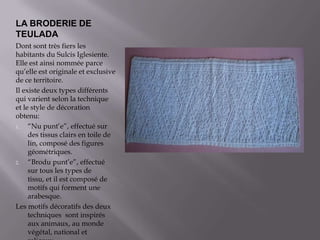 LA BRODERIE DE TEULADADontsonttrèsfiersleshabitantsduSulcis Iglesiente. Elle est ainsinomméeparcequ’elle est originale etexclusive de ce territoire.Il existedeuxtypesdifférentsqui varientselon la techniqueet le style de décorationobtenu:“Nupunt’e”, effectuésurdestissusclairs en toile de lin, composédesfiguresgéométriques.“Brodupunt’e”, effectuésurtouslestypes de tissu, et il est composéde motifs qui forment une arabesque.Lesmotifsdécoratifsdesdeuxtechniquessontinspirésauxanimaux, au monde végétal, nationaletreligeux.