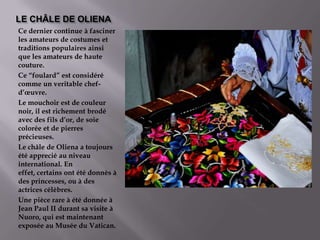 LE CHÂLE DE OLIENACe dernier continue à fascinerlesamateurs de costumesettraditionspopulairesainsiquelesamateurs de haute couture.Ce “foulard” est considérécomme un veritablechef-d’œuvre.Le mouchoir est de couleur noir, il est richementbrodéavecdesfils d’or, de soie coloréeet de pierresprécieuses.Le châle de Oliena a toujoursétéappreciéauniveauinternational. En effet, certainsontétédonnès à desprincesses, ou à desactricescélèbres.Une piècerare à étédonnéeà Jean Paul II durant sa visite à Nuoro, qui est maintenantexposéeauMuséeduVatican.