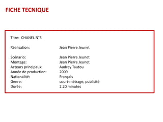 FICHE TECNIQUE



 Titre: CHANEL N°5

 Réalisation:           Jean Pierre Jeunet

 Scénario:              Jean Pierre Jeunet
 Montage:               Jean Pierre Jeunet
 Acteurs principaux:    Audrey Tautou
 Année de production:   2009
 Nationalité:           Français
 Genre:                 court-métrage, publicité
 Durée:                 2.20 minutes
 