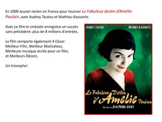 En 2000 Jeunet revien en France pour tourner Le Fabuleux destin d’Amélie
Poulain, avec Audrey Tautou et Mathieu Kassovitz.

Avec ce film le cinéaste enregistre un succès
sans précédent: plus de 8 millions d'entrées.

Le film remporte également 4 César:
Meilleur Film, Meilleur Réalisateur,
Meilleure musique écrite pour un film,
et Meilleurs Décors.

Un triomphe!
 