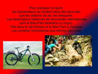 Pour pratiquer ce sport,
les descendeurs se rendent dans des lieux tels
que les stations de ski, les bikeparks.
Les destin...