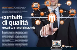 A SOLI SEI MESI DAL LANCIO, IL NUOVO SITO
WWW.FRANCHISINGCITY.IT STA CENTRANDO GLI OBIETTIVI
FISSATI. CON SODDISFAZIONE DELLE OLTRE 220 AZIENDE
PRESENTI, CHE POSSONO CONTARE SU UN SERVIZIO DI
QUALITÀ, E DEI VISITATORI, CHE TROVANO UNA CONSULENZA
AFFIDABILE NELL'ORIENTARE LE PROPRIE SCELTE.




contatti
di qualità
trovali su FranchisingCity.it
I
   nternet è uno strumento di enorme poten-           quanto viene proposto. È vero che, in genere,
   za che ha cambiato le nostre vite. Come tut-       dalla quantità discende la qualità, ma a prez-
   ti gli eventi epocali, tuttavia, porta con sé      zo di quale impegno di tempo, personale e co-
anche una serie di criticità, soprattutto nel suo     sti? Il mondo dell’affiliazione, come noto, è co-
ruolo di promotore di business. Tra queste, ce        stituito in gran parte da realtà le cui dimen-
ne sono due che investono in particolare il           sioni non rendono sostenibili investimenti di
mondo del franchising. Dalla parte delle azien-       questo genere, quindi “sparare nel mucchio”
de, la difficoltà di gestione dell’enorme nu-         non è per loro la strategia migliore. In secon-
mero di contatti che il Web è in grado di ge-         do luogo, la particolarità del momento e la cri-
nerare. Dalla parte dei fruitori, una sorta di “ec-   si spingono molti a cercare nel franchising una
cesso di informazioni” che può creare confu-          soluzione per le proprie difficoltà occupazio-
sione quando si cerca di individuare la giusta        nali. Un atteggiamento del tutto legittimo e
risposta alle proprie esigenze.                       giustificato, che però porta ineluttabilmente
Dal punto di vista dei franchisor, non estranei       con sé un ulteriore innalzamento della quan-
alla promozione attraverso il Web, ma spesso          tità di richieste. In sostanza, quindi, interveni-
carenti di strumenti per la sua migliore gestione,    re su queste due criticità significa agire sul mi-
il problema del rapporto quantità/qualità dei         glioramento della qualità dei contatti rivolti al-
contatti riveste un notevole rilievo. Innanzi-        le aziende affilianti e, contemporaneamente,
tutto per le caratteristiche intrinseche del com-     sul fornire informazioni ai potenziali franchi-
parto, nel quale il recruiting ha necessità di es-    see che li accompagnino verso le loro scelte in
sere rivolto a persone realmente interessate a        modo chiaro ed efficace.
 