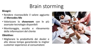 Brain storming
Bisogni:
• Rendere riconoscibile il valore aggiunto
di Mercedes Me
• Valorizzare lo showroom con le più
avanzate tecnologie disponibili
• Monitoraggio, ascolto e rilevamento
delle informazioni del cliente
Obiettivo:
• Migliorare la produttività dei dealer e
allo stesso tempo garantendo la miglior
customer experience al consumatore
 