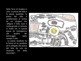 Nella Terra di Anadea ci
sono la piazza del Sole e
la piazza quadrata: la
piazza del Sole è
caratterizzata al centro
da un disegno che
raffigura il Sole, esso è
molto grande e si dirama
in molte vie. In questa
piazza da mezzogiorno
alle quattro del
pomeriggio batte
sempre il sole.
La piazza quadrata ha
la forma di un quadrato
ed è collegata alla piazza
del Sole da una via
chiamata “via delle
illuminate”.
 