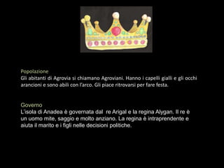 Popolazione
Gli abitanti di Agrovia si chiamano Agroviani. Hanno i capelli gialli e gli occhi
arancioni e sono abili con l’arco. Gli piace ritrovarsi per fare festa.
Governo
L’isola di Anadea è governata dal re Arigal e la regina Alygan. Il re è
un uomo mite, saggio e molto anziano. La regina è intraprendente e
aiuta il marito e i figli nelle decisioni politiche.
 