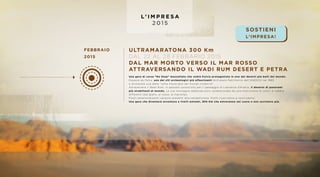 L ’ I M P R E S A
2 0 1 5
FEBBRAIO
2015
ULTRAMARATONA 300 Km
DAL 22 AL 28 FEBBARIO 2015
DAL MAR MORTO VERSO IL MAR ROSSO
ATTRAVERSANDO IL WADI RUM DESERT E PETRA
Una gara di corsa “No Stop” mozzafiato che vedrà Fulvio protagonista in uno dei deserti più belli del mondo.
Passerà da Petra, uno dei siti archeologici più affascinanti dichiarato Patrimonio dell’UNESCO nel 1985
e dichiarata una delle “sette meraviglie del mondo moderno”.
Attraverserà il Wadi Rum, in passato conosciuto per il passaggio di Lawrence d’Arabia, il deserto di panorami
più strabilianti al mondo. Le sue montagne sabbiose sono caratterizzata da una moltitudine di colori di sabbia
differenti (dal giallo, al rosso, al marrone).
Pochi selezionatissimi saranno presenti alla competizione. Pochi riusciranno a concluderla.
Una gara che diventerà avventura a livelli estremi, 300 Km che entreranno nel cuore e non usciranno più.
SOSTIENI
L’IMPRESA!
 