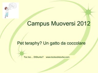 Campus Muoversi 2012
Pet teraphy? Un gatto da coccolare
Toc toc… DISturbo? www.toctocdisturbo.com
 