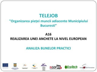 TELEJOB
"Organizarea pieței muncii adiacente Municipiului
Bucuresti”
A16
REALIZAREA UNEI ANCHETE LA NIVEL EUROPEAN
ANALIZA BUNELOR PRACTICI
 