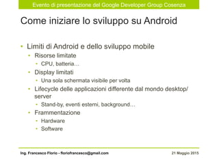 Evento di presentazione del Google Developer Group Cosenza
21 Maggio 2015Ing. Francesco Florio - floriofrancesco@gmail.com
•  Limiti di Android e dello sviluppo mobile
•  Risorse limitate
•  CPU, batteria…
•  Display limitati
•  Una sola schermata visibile per volta
•  Lifecycle delle applicazioni differente dal mondo desktop/
server
•  Stand-by, eventi esterni, background…
•  Frammentazione
•  Hardware
•  Software
Come iniziare lo sviluppo su Android
 
