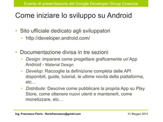 Evento di presentazione del Google Developer Group Cosenza
21 Maggio 2015Ing. Francesco Florio - floriofrancesco@gmail.com
•  Sito ufficiale dedicato agli sviluppatori
•  http://developer.android.com/
•  Documentazione divisa in tre sezioni
•  Design: imparare come progettare graficamente un’App
Android - Material Design
•  Develop: Raccoglie la definizione completa delle API
disponibili, guide, tutorial, le ultime novità della piattaforma,
etc…
•  Distribute: Descrive come pubblicare la propria App su Play
Store, come ottenere nuovi utenti e mantenerli, come
monetizzare, etc…
Come iniziare lo sviluppo su Android
 