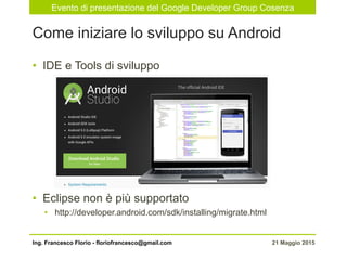 Evento di presentazione del Google Developer Group Cosenza
21 Maggio 2015Ing. Francesco Florio - floriofrancesco@gmail.com
•  IDE e Tools di sviluppo
•  Eclipse non è più supportato
•  http://developer.android.com/sdk/installing/migrate.html
Come iniziare lo sviluppo su Android
 