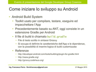 Evento di presentazione del Google Developer Group Cosenza
21 Maggio 2015Ing. Francesco Florio - floriofrancesco@gmail.com
•  Android Build System
•  Toolkit usato per compilare, testare, eseguire ed
impacchettare l’App
•  Precedentemente basato su ANT, oggi consiste in un
estensione Gradle per Android
•  Il file di build è chiamato build.gradle
•  File di testo scritto in sintassi Groovy
•  Si occupa di definire le caratteristiche dell’App e le dipendenze,
con la possibilità di inserire logica di build customizzata
•  Referenze
•  http://developer.android.com/tools/building/plugin-for-gradle.html
•  http://www.gradle.org/
•  http://groovy.codehaus.org/
Come iniziare lo sviluppo su Android
 