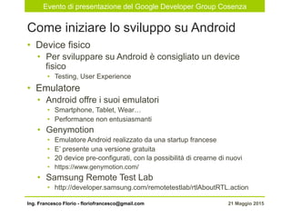 Evento di presentazione del Google Developer Group Cosenza
21 Maggio 2015Ing. Francesco Florio - floriofrancesco@gmail.com
•  Device fisico
•  Per sviluppare su Android è consigliato un device
fisico
•  Testing, User Experience
•  Emulatore
•  Android offre i suoi emulatori
•  Smartphone, Tablet, Wear…
•  Performance non entusiasmanti
•  Genymotion
•  Emulatore Android realizzato da una startup francese
•  E’ presente una versione gratuita
•  20 device pre-configurati, con la possibilità di crearne di nuovi
•  https://www.genymotion.com/
•  Samsung Remote Test Lab
•  http://developer.samsung.com/remotetestlab/rtlAboutRTL.action
Come iniziare lo sviluppo su Android
 