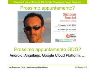 Evento di presentazione del Google Developer Group Cosenza
21 Maggio 2015Ing. Francesco Florio - floriofrancesco@gmail.com
Prossimo appuntamento?
Prossimo appuntamento GDG?
Android, Angularjs, Google Cloud Platform, …
 
