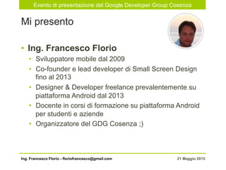 Evento di presentazione del Google Developer Group Cosenza
21 Maggio 2015Ing. Francesco Florio - floriofrancesco@gmail.com
•  Ing. Francesco Florio
•  Sviluppatore mobile dal 2009
•  Co-founder e lead developer di Small Screen Design
fino al 2013
•  Designer & Developer freelance prevalentemente su
piattaforma Android dal 2013
•  Docente in corsi di formazione su piattaforma Android
per studenti e aziende
•  Organizzatore del GDG Cosenza ;)
Mi presento
 