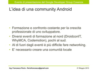 Evento di presentazione del Google Developer Group Cosenza
21 Maggio 2015Ing. Francesco Florio - floriofrancesco@gmail.com
•  Formazione e confronto costante per la crescita
professionale di uno sviluppatore.
•  Diversi eventi di formazione al nord (DroidconIT,
WhyMCA, Codemotion), pochi al sud.
•  Al di fuori dagli eventi è più difficile fare networking.
•  E’ necessario creare una comunità locale
L’idea di una community Android
 