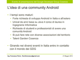 Evento di presentazione del Google Developer Group Cosenza
21 Maggio 2015Ing. Francesco Florio - floriofrancesco@gmail.com
•  I tempi sono maturi:
•  Forte richiesta di sviluppo Android in Italia e all’estero
•  Unical da anni basa su Java il corso di laurea in
Ingegneria Informatica
•  Richieste di studenti e professionisti di avere una
comunità Android
•  Si può fare rete con diverse associazioni del territorio
•  Talent Garden Cosenza
•  Girando nei diversi eventi in Italia entro in contatto
con il mondo dei GDG
L’idea di una community Android
 