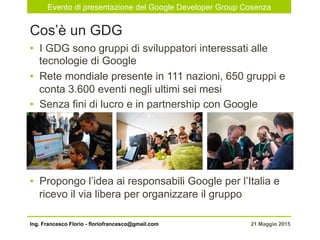 Evento di presentazione del Google Developer Group Cosenza
21 Maggio 2015Ing. Francesco Florio - floriofrancesco@gmail.com
•  I GDG sono gruppi di sviluppatori interessati alle
tecnologie di Google
•  Rete mondiale presente in 111 nazioni, 650 gruppi e
conta 3.600 eventi negli ultimi sei mesi
•  Senza fini di lucro e in partnership con Google
•  Propongo l’idea ai responsabili Google per l’Italia e
ricevo il via libera per organizzare il gruppo
Cos’è un GDG
 