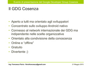 Evento di presentazione del Google Developer Group Cosenza
21 Maggio 2015Ing. Francesco Florio - floriofrancesco@gmail.com
•  Aperto a tutti ma orientato agli sviluppatori
•  Concentrato sullo sviluppo Android nativo
•  Connesso al network internazionale dei GDG ma
indipendente nelle scelte organizzative
•  Orientato alla condivisione della conoscenza
•  Online e “offline”
•  Gratuito
•  Divertente ;)
Il GDG Cosenza
 