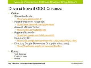 Evento di presentazione del Google Developer Group Cosenza
21 Maggio 2015Ing. Francesco Florio - floriofrancesco@gmail.com
•  Online:
•  Sito web ufficiale:
•  http://www.gdgcosenza.it/
•  Pagina ufficiale di Facebook:
•  https://www.facebook.com/gdgcosenza
•  Account ufficiale Twitter:
•  https://twitter.com/gdgcosenza
•  Pagina ufficiale G+:
•  https://plus.google.com/+GdgcosenzaIt
•  Community G+:
•  https://plus.google.com/communities/114602432029504710573
•  Directory Google Developers Group (in attivazione):
•  https://developers.google.com/groups/directory
•  Eventi:
•  TAG Cosenza
•  Pub & pizzerie
•  Unical
Dove si trova il GDG Cosenza
 