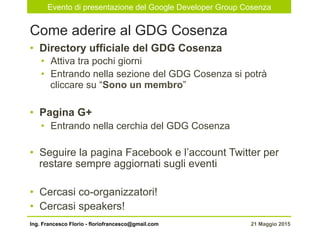 Evento di presentazione del Google Developer Group Cosenza
21 Maggio 2015Ing. Francesco Florio - floriofrancesco@gmail.com
•  Directory ufficiale del GDG Cosenza
•  Attiva tra pochi giorni
•  Entrando nella sezione del GDG Cosenza si potrà
cliccare su “Sono un membro”
•  Pagina G+
•  Entrando nella cerchia del GDG Cosenza
•  Seguire la pagina Facebook e l’account Twitter per
restare sempre aggiornati sugli eventi
•  Cercasi co-organizzatori!
•  Cercasi speakers!
Come aderire al GDG Cosenza
 