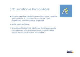 S.3: Location e Immobiliare
¡  Quante volte il proprietario di una farmacia si lamenta
(giustamente) di condizioni economiche che il
proprietario dell’immobile gli propone?
¡  Molte, anzi moltissime.
¡  Uno dei nostri obiettivi è ridefinire e rinegoziare queste
condizioni per ottenere unna nuova area di saving,
troppo spesso considerata “intoccabile”.
 