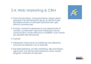 S.4: Web Marketing & CRM
¡  Comunicare bene, conoscere bene i propri clienti,
proporre il servizio/prodotto giusto al cliente finale
dovrebbe essere un principio ispiratore per ogni
attività commerciale.
¡  Il nostro compito è generare nuove opportunità di
vendita, aumentare il fatturato medio per lciente,
comunicare in modo efficace e credibile i nuovi servizi
e/o prodotti del farmacista.
¡  Come?
¡  Utilizzando tutte le leve di marketing che abbiamo
misurato ed utilizzato con le aziende:
¡  Dal telemarketing, al web marketing, alle promozioni,
agli eventi, ma anche informazione e news, loyalty
program, interviste di mercato.
 