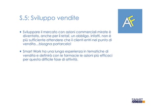 S.5: Sviluppo vendite
¡  Sviluppare il mercato con azioni commerciali mirate è
diventato, anche per il retail, un obbligo. Infatti, non è
più sufficiente attendere che il clienti entri nel punto di
vendita…bisogna portarcelo!
¡  Smart Work ha una lunga esperienza in tematiche di
vendita e definirà con le farmacie le azioni più efficaci
per questa difficile fase di attività.
 