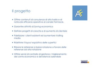 Il progetto
¡  Offrire contenuti di consulenza di alto livello e di
notevole efficacia operativa al canale Farmacie.
¡  Garantire attività di Saving economico
¡  Definire progetti di crescita e di aumento di clientela
¡  Fidelizzare i clienti esistenti ed aumentare il billing
medio
¡  Ridefinire il layout espositivo delle superfici
¡  Ridurre le referenze a bassa rotazione a favore delle
referenze ad alta rotazione
¡  Offrire servizi di controllo di gestione / miglioramento
del conto economico e del bilancio aziendale
 