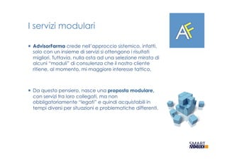 I servizi modulari
¡  AdvisorFarma crede nell’approccio sistemico, infatti,
solo con un insieme di servizi si ottengono i risultati
migliori. Tuttavia, nulla osta ad una selezione mirata di
alcuni “moduli” di consulenza che il nostro cliente
ritiene, al momento, mi maggiore interesse tattico.
¡  Da questo pensiero, nasce una proposta modulare,
con servizi tra loro collegati, ma non
obbligatoriamente “legati” e quindi acquistabili in
tempi diversi per situazioni e problematiche differenti.
 