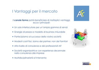 I Vantaggi per il mercato
Il canale farma potrà beneficiare di molteplici vantaggi,
ecco i principali:
¡  Un solo interlocutore per un’ampia gamma di servizi
¡  Sinergie di prezzo e modello di business misurabile
¡  Partecipiamo al successo della vostra società
¡  Modesti costi fissi, siamo dei partner, non dei fornitori
¡  Alto livello di consulenza e dei professionisti AF
¡  Società organizzatrice con esperienza decennale
nella consulenza alle imprese
¡  Multidisciplinarietà d’intervento
 