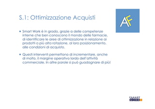 S.1: Ottimizzazione Acquisti
¡  Smart Work è in grado, grazie a delle competenze
interne che ben conoscono il mondo delle farmacie,
di identificare le aree di ottimizzazione in relazione ai
prodotti a più alta rotazione, al loro posizionamento,
alle condizioni di acquisto.
¡  Questi interventi permettono di incrementare, anche
di molto, il margine operativo lordo dell’attività
commerciale. In altre parole si può guadagnare di più!
 