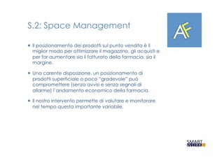 S.2: Space Management
¡  Il posizionamento dei prodotti sul punto vendita è il
miglior modo per ottimizzare il magazzino, gli acquisti e
per far aumentare sia il fatturato della farmacia, sia il
margine.
¡  Una carente disposizione, un posizionamento di
prodotti superficiale o poco “gradevole” può
compromettere (senza avvisi e senza segnali di
allarme) l’andamento economico della farmacia.
¡  Il nostro intervento permette di valutare e monitorare
nel tempo questa importante variabile.
 