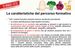 Le caratteristiche del percorso formativo
• Tutti i moduli formativi proposti saranno strutturati prevedendo:
• la chiara identificazione degli obiettivi formativi;
• la definizione di un contesto che permetta ai docenti e agli studenti la
conoscenza delle principali nozioni legate al tema indicato attraverso:
elementi teorici, dati, definizioni, sitografia, bibliografia;
• la proposizione di giochi e attività che gli studenti possono fare con i
docenti e la famiglia;
• la realizzazione di un monitoraggio con classe di controllo della corretta
realizzazione del percorso formativo da parte dei docenti attraverso: test
sulle preconoscenze dei bambini, da somministrare ai genitori; pre-post
test, da somministrare ai bambini a inizio e fine attività; diario di bordo,
che i docenti devono compilare dopo ogni attività realizzata;
osservazione partecipata di un numero variabile di classi definito sulla
base della del numero delle scuole partecipanti.
 