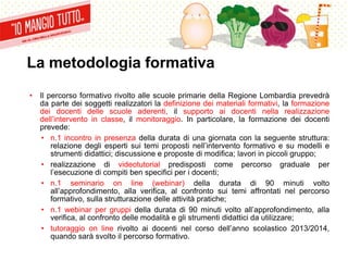 La metodologia formativa
• Il percorso formativo rivolto alle scuole primarie della Regione Lombardia prevedrà
da parte dei soggetti realizzatori la definizione dei materiali formativi, la formazione
dei docenti delle scuole aderenti, il supporto ai docenti nella realizzazione
dell’intervento in classe, il monitoraggio. In particolare, la formazione dei docenti
prevede:
• n.1 incontro in presenza della durata di una giornata con la seguente struttura:
relazione degli esperti sui temi proposti nell’intervento formativo e su modelli e
strumenti didattici; discussione e proposte di modifica; lavori in piccoli gruppo;
• realizzazione di videotutorial predisposti come percorso graduale per
l’esecuzione di compiti ben specifici per i docenti;
• n.1 seminario on line (webinar) della durata di 90 minuti volto
all’approfondimento, alla verifica, al confronto sui temi affrontati nel percorso
formativo, sulla strutturazione delle attività pratiche;
• n.1 webinar per gruppi della durata di 90 minuti volto all’approfondimento, alla
verifica, al confronto delle modalità e gli strumenti didattici da utilizzare;
• tutoraggio on line rivolto ai docenti nel corso dell’anno scolastico 2013/2014,
quando sarà svolto il percorso formativo.
 
