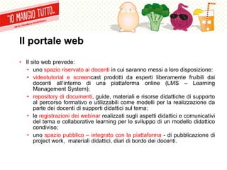 Il portale web
• Il sito web prevede:
• uno spazio riservato ai docenti in cui saranno messi a loro disposizione:
• videotutorial e screencast prodotti da esperti liberamente fruibili dai
docenti all’interno di una piattaforma online (LMS – Learning
Management System);
• repository di documenti, guide, materiali e risorse didattiche di supporto
al percorso formativo e utilizzabili come modelli per la realizzazione da
parte dei docenti di supporti didattici sul tema;
• le registrazioni dei webinar realizzati sugli aspetti didattici e comunicativi
del tema e collaborative learning per lo sviluppo di un modello didattico
condiviso;
• uno spazio pubblico – integrato con la piattaforma - di pubblicazione di
project work, materiali didattici, diari di bordo dei docenti.
 