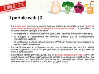 Il portale web | 2
• Lo spazio web riservato ai docenti sarà un sistema è composto da una “suite” di
applicazioni fra loro integrate ed integrabili a struttura modulare, che permettono di
ricoprire differenti tipologie di funzioni:
• l’erogazione e l’amministrazione dei corsi (LMS - learning management system);
• lo sviluppo e l’adattamento dei contenuti didattici (LCMS learningcontent
management system);
• la costituzione dell’Aula virtuale sincrona (AVS) con funzioni di comunicazione in
audio-video in tempo reale.
• La piattaforma web è configurata sia per una suddivisione dei discenti in classi
virtuali supportate da tutor, sia per processi più automatizzati con erogazione dei
corsi in autoistruzione.
• L’interfaccia utente prevede, quindi, sia un desktop personale per ogni allievo per
un’attività più incentrata sulla fruizione del singolo e sui contenuti erogati on-line, sia
un’interfaccia ad “aula virtuale” (asincrona e/o sincrona) per attività formative
orientate alla comunicazione e scambio in gruppi di lavoro.
 