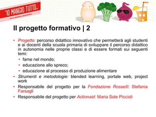 Il progetto formativo | 2
• Progetto: percorso didattico innovativo che permetterà agli studenti
e ai docenti della scuola primaria di sviluppare il percorso didattico
in autonomia nelle proprie classi e di essere formati sui seguenti
temi:
• fame nel mondo;
• educazione allo spreco;
• educazione al processo di produzione alimentare
• Strumenti e metodologie: blended learning, portale web, project
work
• Responsabile del progetto per la Fondazione Rosselli: Stefania
Farsagli
• Responsabile del progetto per Actionaid: Maria Sole Piccioli
 