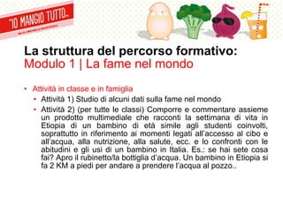 La struttura del percorso formativo:
Modulo 1 | La fame nel mondo
• Attività in classe e in famiglia
• Attività 1) Studio di alcuni dati sulla fame nel mondo
• Attività 2) (per tutte le classi) Comporre e commentare assieme
un prodotto multimediale che racconti la settimana di vita in
Etiopia di un bambino di età simile agli studenti coinvolti,
soprattutto in riferimento ai momenti legati all’accesso al cibo e
all’acqua, alla nutrizione, alla salute, ecc. e lo confronti con le
abitudini e gli usi di un bambino in Italia. Es.: se hai sete cosa
fai? Apro il rubinetto/la bottiglia d’acqua. Un bambino in Etiopia si
fa 2 KM a piedi per andare a prendere l’acqua al pozzo..
 